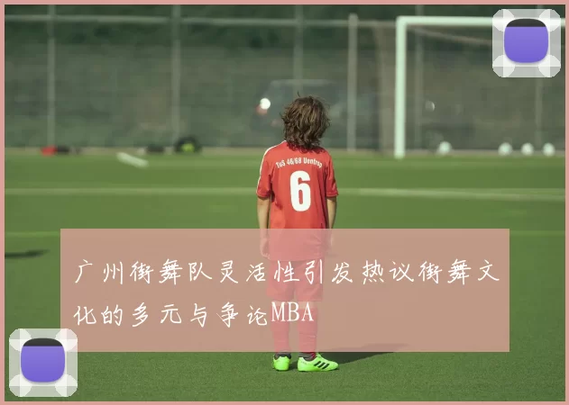 广州街舞队灵活性引发热议街舞文化的多元与争论MBA