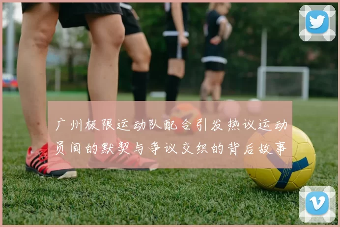 广州极限运动队配合引发热议运动员间的默契与争议交织的背后故事MBA