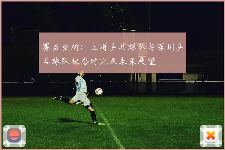 赛后分析：上海乒乓球队与深圳乒乓球队状态对比及未来展望