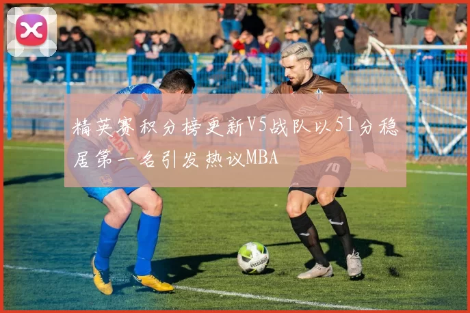 精英赛积分榜更新V5战队以51分稳居第一名引发热议MBA