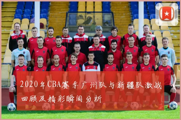 2020年CBA赛季广州队与新疆队激战回顾及精彩瞬间分析