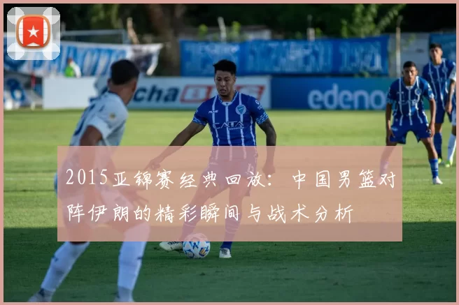 2015亚锦赛经典回放：中国男篮对阵伊朗的精彩瞬间与战术分析