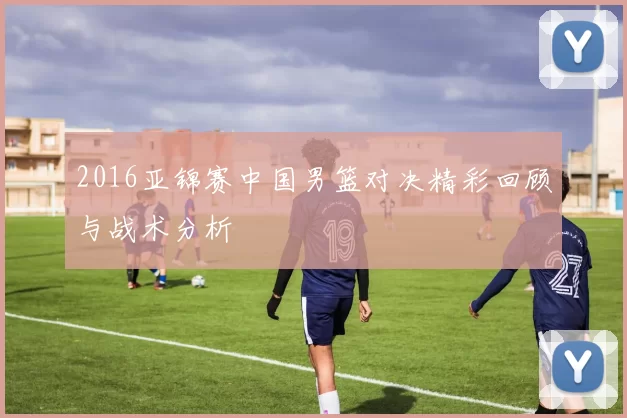 2016亚锦赛中国男篮对决精彩回顾与战术分析