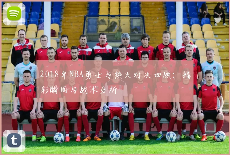 2018年NBA勇士与热火对决回顾：精彩瞬间与战术分析